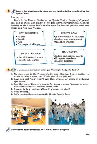 Look at the advertisements below and say what activities are offered by the
Sports Centre.
E x a m p l e :
There is the Fitness Studio in the Sports Centre. People of different
ages can go there. The Studio offers good exercise programmes. Physical
training in the Fitness Studio is also great fun because you can meet new
people and find new friends.
FITNESS STUDIO
• Fitness
l • Health
I *Fun
■ •For people of all ages
SPORTS H ALL
• A wide variety of activities
• Modern sports equipment
• Qualified trainers
SWIMMING POOL
I • For children and adults
L • Family subscription
TENNIS CLUB
• Indoor and outdoor courts
• European standards
• Modern facilities
13. >C$ a) Listen, read and act out a dialogue “Training in the Sports Centre”.
A: My mum goes to the Fitness Studio every Sunday. I have decided to
attend it twice a week, too. Would you like to join me?
B: Have you said “your mum” ? Are there groups for people of different
ages there?
A: Yes, there are. There are groups for teenagers, too. You can do exer­
cises to the sounds of modern music there.
B: It seems to be great fun. When do you want to start?
A: Next Tuesday.
B: Let’s meet at the entrance to the Sports Centre then.
Look at the advertisements to Ex. 2. Act out similar dialogues.
109
 
