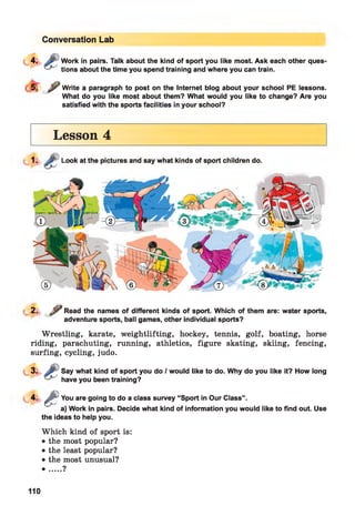 Conversation Lab
Work in pairs. Talk about the kind of sport you like most. Ask each other ques­
tions about the time you spend training and where you can train.
^ Write a paragraph to post on the Internet blog about your school PE lessons.
What do you like most about them? What would you like to change? Are you
satisfied with the sports facilities in your school?
Lesson 4
Look at the pictures and say what kinds of sport children do.
2-
J j? Read the names of different kinds of sport. Which of them are: water sports,
adventure sports, ball games, other individual sports?
Wrestling, karate, weightlifting, hockey, tennis, golf, boating, horse
riding, parachuting, running, athletics, figure skating, skiing, fencing,
surfing, cycling, judo.
Say what kind of sport you do / would like to do. Why do you like it? How long
have you been training?
4 - & You are going to do a class survey “Sport in Our Class”.
a) Work in pairs. Decide what kind of information you would like to find out. Use
the ideas to help you.
Which kind of sport is:
• the most popular?
• the least popular?
• the most unusual?
• ....?
110
 