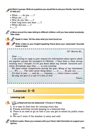 b) Work in groups. Write six questions you would like to ask your friends. Use the ideas
to help you:
• W h a t.....do y o u .......?
• What a r e .....?
• Why do you lik e .....?
• How long have you been .....?
• When did y o u .....?
• ....?
&
c) Move around the class talking to different children until you have asked everybody.
Take notes.
5 - ê Speak in class. Tell the class what you have found out.
Write a letter to your English-speaking friend about your classmates’ favourite
kinds of sport.
1 15thMarch 20... 1
D ear......
I I am writing in reply to your request for information about sports which 
I are popular among the teenagers in Ukraine. I have done a class survey I
1 recently and I thought I ’d let you know about my friends’ favourite acti- 1
vities. Everybody says th a t.....is very exciting.
We have school competitions during the year. Many of my classmates (
I ....... W e .........The other great thing about.......is .........So you ca n ......... i
I I t ’s best to jo in .....and d o .......training....... ( three times a week). I
So why not give it a try? I t ’s lots of fun!
Yours, !
a) Read and tick the statements T (True) or F (False).
1. It is easy to find time for training every day.
2. Fitness activities include keeping to a balanced diet.
3. There is no need to go on foot if you can get to school by public trans­
port.
4. W e can’t train if the weather is rainy and cold.
b) Work in pairs. Share your answers with your friend. Add information to support your
opinion.
111
 