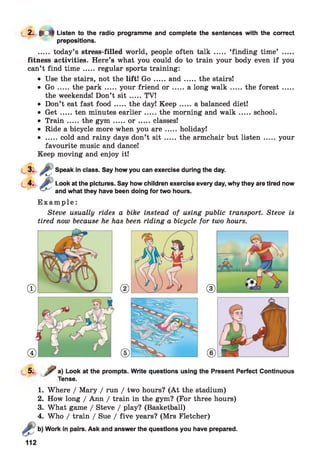2. 9CM Listen to the radio programme and complete the sentences with the correct
prepositions.
..... today’s stress-filled world, people often talk ..... ‘finding time’ .....
fitness activities. Here’s what you could do to train your body even if you
can’t find tim e .....regular sports training:
• Use the stairs, not the lift! G o .....a n d .......the stairs!
• G o .....the p a rk .......your friend o r .......a long w a lk .......the fo re st.......
the weekends! Don’t s it .....TV!
• Don’t eat fast fo o d .....the day! K eep .......a balanced diet!
• G e t.....ten minutes earlier.......the morning and w a lk .......school.
• T ra in .....the g y m .......o r .......classes!
• Ride a bicycle more when you a r e .....holiday!
• .....cold and rainy days don’t s it .......the armchair but listen .......your
favourite music and dance!
Keep moving and enjoy it!
Speak in class. Say how you can exercise during the day.
Look at the pictures. Say how children exercise every day, why they are tired now
and what they have been doing for two hours.
E x a m p l e :
Steve usually rides a bike instead of using public transport. Steve is
tired now because he has been riding a bicycle for two hours.
5‘
a) Look at the prompts. Write questions
Tense.
using the Present Perfect Continuous
1.
2.
3.
Where / Mary / run / two hours? (A t the stadium)
How long / Ann / train in the gym? (For three hours)
What game / Steve / play? (Basketball)
Who / train / Sue / five years? (Mrs Fletcher)
Work in pairs. Ask and answer the questions you have prepared.
112
 