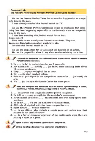 Grammar Lab:
the Present Perfect and Present Perfect Continuous Tenses
We use the Present Perfect Tense for actions that happened at an unspe­
cific time in the past.
I have already watched this football match on TV.
We use the Present Perfect Continuous Tense to emphasise that some­
thing has been happening repeatedly or continuously since an unspecific
time in the past.
I have been watching this football match for an hour.
R e m e m b e r!
Some verbs do not usually use the continuous form. They are:
know, see, like, hate, remember, want, love, etc.
I ’ve seen this football match on TV.
We use the preposition for to talk about the duration of an action.
We use the preposition since to say when we started doing the action.
6. / “ Complete the sentences. Use the correct form of the Present Perfect or Present
Perfect Continuous Tense.
1. H e .....(to be) in boxing since he was 9 years old.
2. My classmates ..... already ..... (to know) some amazing facts about
Ukrainian sportsmen.
3. T h ey .....(to play) volleyball for an hour.
4. B ill.....(to play) baseball before.
5. John can’t participate in the competition because h e .....(to break) his
arm.
6. W e .....(to train) in the Sports Centre for three years.
7. Read and complete the sentences with the words: sportsmanship, a coach,
teammate, a referee, influences, an opponent, to reserve, attitude.1
1........is a person who is against another person in a game.
2. He told u s .....our strength for the next day’s tournament.
3. Mr Dickinson is the b est....... His students have won many sports com­
petitions.
4. He is m y ....... W e are the members of the same team.
5. A ll kinds of physical activities deserve a positive.......
6. Sport alw ays.....human character.
7 ............ is an official who controls a sports game and makes sure that
players do not break the rules.
8 ............is a fair or generous behaviour of the participants when they are
playing a sport or a game.
8- & Speak in class. Say what the “golden rules” of sport are.
^ Write a list of sports rules every sportsman should follow.
113
 