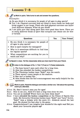 Lessons 7—8
Work in pairs. Take turns to ask and answer the questions.
E x a m p le :
A: Do you think it is necessary for people of all ages to play sports?
B: Yes, I do. Physical exercises help our blood to move inside our body and
bring oxygen to our lungs. Those who lack physical exercises can suffer
from different diseases. What do you think?
A: I am quite sure that doing sport does more good than harm. There are
so many different kinds of sport that everyone can choose one for him-
or herself.
Questions You Your Friend
• Do you think it is necessary for people of
all ages to play sports?
• How is sport helpful for teenagers?
• Why is it sometimes difficult to find time
for regular sports?
• What competitions are exciting for you to
watch and why?
£
b) Speak in class. Tell the classmates what you have learnt from your friend.
2 . . K * Listen to the dialogue of Ex. 3. Tick T (True) or F (False) statements.
___ 1. The boys haven’t seen each other for a long time.
___ 2. Alex has attended the hockey competititon.
___ 3. The Ukrainian hockey team “Sokil” won the match.
___ 4. There weren’t many people at the stadium.
___ 5. Dan isn’t a hockey fan.
___ 6. Alex thinks that the fan’s encouragement was really helpful for the
sportsmen.
3. > v_ Work in pairs. Read the dialogue and make a similar one. Talk about the sporting
event you attended.
A l e x : Hi, Dan! I haven’t seen you for ages!
Dan: Nice to see you, Alex! It’s been a long time since we met.
A l e x : You are so excited! Where have you been these days?
Dan: I have attended the hockey competition at the Palace of Sports this
week. My favourite Ukrainian hockey team “Sokil” met “Levy” (Lviv).
“Sokil” won a victory with the score 2:1. Aleksiuk scored the last
goal. He showed his best play in the game.
A l e x : Congratulations! I can imagine how wonderful the sight was! Did you
cheer your favourite players up?
114
 