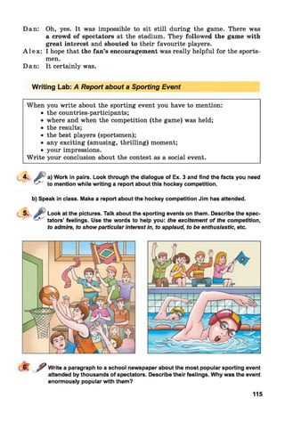 Dan: Oh, yes. It was impossible to sit still during the game. There was
a crowd of spectators at the stadium. They followed the game with
great interest and shouted to their favourite players.
A l e x : I hope that the fan’s encouragement was really helpful for the sports­
men.
Dan: It certainly was.
Writing Lab: A Report about a Sporting Event
When you write about the sporting event you have to mention:
• the countries-participants;
• where and when the competition (the game) was held;
• the results;
• the best players (sportsmen);
• any exciting (amusing, thrilling) moment;
• your impressions.
W rite your conclusion about the contest as a social event.
*■ £ %
Work in pairs. Look through the dialogue of Ex. 3 and find the facts you need
mention while writing a report about this hockey competition.
b) Speak in class. Make a report about the hockey competition Jim has attended.
Look at the pictures. Talk about the sporting events on them. Describe the spec­
tators’ feelings. Use the words to help you: the excitement o f the competition,
to admire, to show particular interest in, to applaud, to be enthusiastic, etc.
r f Write a paragraph to a school newspaper about the most popular sporting event
attended by thousands of spectators. Describe their feelings. Why was the event
enormously popular with them?
115
 