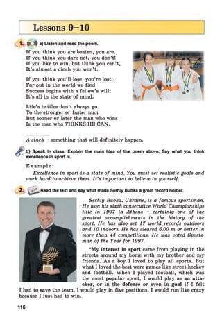 Lessons 9—10
1- M a) Listen and read the poem.
If you think you are beaten, you are.
If you think you dare not, you don’t!
If you like to win, but think you can’t,
It’s almost a cinch you won’t.
If you think you’ll lose, you’re lost;
For out in the world we find
Success begins with a fellow’s will;
It’s all in the state of mind.
Life’s battles don’t always go
To the stronger or faster man
But sooner or later the man who wins
Is the man who THINKS HE CAN.
A cinch - something that will definitely happen.
b) Speak in class. Explain the main idea of the poem above. Say what you think
excellence in sport is.
E x a m p l e :
Excellence in sport is a state of mind. You must set realistic goals and
work hard to achieve them. I t ’s important to believe in yourself.
2. . Read the text and say what made Serhiy Bubka a great record holder.
Serhiy Bubka, Ukraine, is a famous sportsman.
He won his sixth consecutive World Championships
title in 1997 in Athens - certainly one of the
greatest accomplishments in the history of the
sport. He has also set 17 world records outdoors
and 10 indoors. He has cleared 6.00 m or better in
more than 44 competitions. He was voted Sports­
man of the Year for 1997.
“My interest in sport came from playing in the
streets around my home with my brother and my
friends. As a boy I loved to play all sports. But
what I loved the best were games like street hockey
and football. When I played football, which was
the most popular sport, I would play as an atta­
cker, or in the defense or even in goal if I felt
I had to save the team. I would play in five positions. I would run like crazy
because I just had to win.
116
 