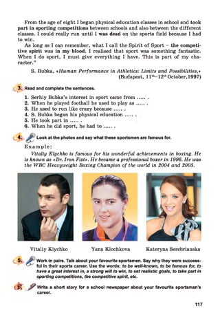 From the age of eight I began physical education classes in school and took
part in sporting competitions between schools and also between the different
classes. I could really run until I was dead on the sports field because I had
to win.
As long as I can remember, what I call the Spirit of Sport - the competi­
tive spirit was in my blood. I realised that sport was something fantastic.
When I do sport, I must give everything I have. This is part of my cha­
racter.”
S. Bubka, «Human Performance in Athletics: Limits and Possibilities,»
(Budapest, l l th-12thOctober,1997)
13. Read and complete the sentences.
1. Serhiy Bubka’s interest in sport came from
2. When he played football he used to play as
3. He used to run like crazy because......
4. S. Bubka began his physical education....
5. He took part i n ......
6. When he did sport, he had t o ......
Look at the photos and say what these sportsmen are famous for.
E x a m p le :
Vitaliy Klychko is famous for his wonderful achievements in boxing. He
is known as «Dr. Iron Fist». He became aprofessional boxer in 1996. He was
the WBC Heavyweight Boxing Champion of the world in 2004 and 2005.
Vitaliy Klychko Yana Klochkova Kateryna Serebrianska
Work in pairs. Talk about your favourite sportsmen. Say why they were success­
ful in their sports career. Use the words: to be well-known, to be famous for, to
have a great interest in, a strong will to win, to set realistic goals, to take part in
sporting competitions, the competitive spirit, etc.
cl^Tf Write a short story for a school newspaper about your favourite sportsman’s
career.
117
 