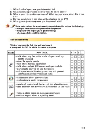 1. What kind of sport are you interested in?
2. What famous sportsmen do you want to know about?
3. Who is your favourite sportsman? What do you know about his / her
life?
4. Do you watch him / her play at the stadium or on TV?
5. What games (matches) were you impressed with?
Write a story about the sports event you participated in. Include the following:
• how you have been training before the competition;
• the people who helped you to get the victory;
• who supported you at the stadium.
Self-assessment
Think of your records. Tick how well you know it:
4 = very well, 3 = OK, 2 = a little, 1 = needs to improve.
Skills Now I can... 4 3 2 1
• talk about my favourite kinds of sport and my
sports training
□ □ □ □
• describe sports events □ □ □ □
e • talk about famous sportsmen □ □ □ □
• talk about school PE lessons and sports clubs □ □ □ □
• participate actively in the discussion □ □ □ □
• ask questions while doing a survey and present
information about events and facts
□ □ □ □
¥ é
• understand short conversations □ □ □ □
• understand a radio programme □ □ □ □
• read and understand the text of the advertisement □ □ □ □
Sà • find relevant and necessary information in the texts □ □ □ □
/
• write a story based on personal experience □ □ □ □
• write a report about a sporting event □ □ □ □
119
 