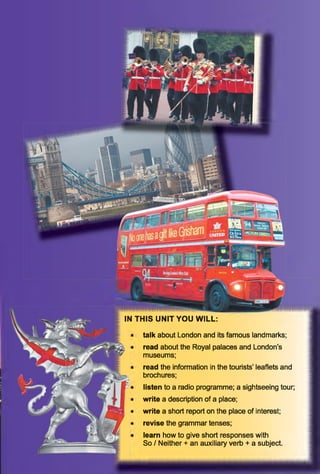 IN THIS UNIT YOU WILL:
talk about London and its famous landmarks;
read about the Royal palaces and London’s
museums;
read the information in the tourists’ leaflets and
brochures;
listen to a radio programme; a sightseeing tour;
write a description of a place;
write a short report on the place of interest;
revise the grammar tenses;
learn how to give short responses with
So / Neither + an auxiliary verb + a subject.
 