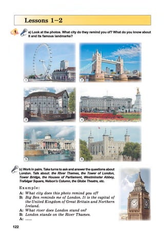 Lessons 1—2
Sb) Work in pairs. Take turns to ask and answerthe questions about
London. Talk about: the River Thames, the Tower o f London,
Tower Bridge, the Houses o f Parliament Westminster Abbey,
Trafalgar Square, Nelson’s Column, the Globe Theatre, etc.
E x a m p l e :
A: What city does this photo remind you of?
B: Big Ben reminds me of London. It is the capital of
the United Kingdom of Great Britain and Northern
Ireland.
A: What river does London stand on?
B: London stands on the River Thames.
A: .....
122
 
