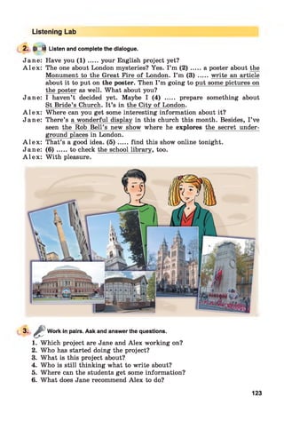 Listening Lab
2. ^ i Listen and complete the dialogue.
Jane: Have you ( 1 ) .....your English project yet?
A l e x : The one about London mysteries? Yes. I ’m ( 2 ) .....a poster about the
Monument to the Great Fire of London. I ’m (3) ..... write an article
about it to put on the poster. Then I ’m going to put some pictures on
the poster as well. What about you?
Jane: I haven’t decided yet. Maybe I (4) ..... prepare something about
St Bride’s Church. It’s in the City of London.
A l e x : Where can you get some interesting information about it?
Jane: There’s a wonderful display in this church this month. Besides, I ’ve
seen the Rob Bell’s new show where he explores the secret under­
ground places in London.
A l e x : That’s a good idea. ( 5 ) .....find this show online tonight.
Jane: ( 6 ) .....to check the school library, too.
A l e x : W ith pleasure.
3-
1. Which project are Jane and Alex working on?
2. Who has started doing the project?
3. What is this project about?
4. Who is still thinking what to write about?
5. Where can the students get some information?
6. What does Jane recommend Alex to do?
&
Work in pairs. Ask and answer the questions.
123
 