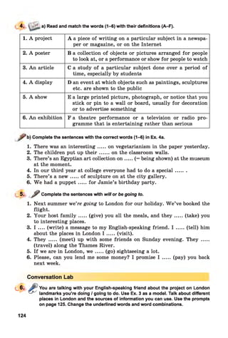 a) Read and match the words (1-6) with their definitions (A-F).
1. A project A a piece of writing on a particular subject in a newspa­
per or magazine, or on the Internet
2. A poster B a collection of objects or pictures arranged for people
to look at, or a performance or show for people to watch
3. An article C a study of a particular subject done over a period of
time, especially by students
4. A display D an event at which objects such as paintings, sculptures
etc. are shown to the public
5. A show E a large printed picture, photograph, or notice that you
stick or pin to a wall or board, usually for decoration
or to advertise something
6. An exhibition F a theatre performance or a television or radio pro­
gramme that is entertaining rather than serious
Complete the sentences with the correct words (1-6) in Ex. 4a.
1. There was an interesting.....on vegetarianism in the paper yesterday.
2. The children put up th e ir...... on the classroom walls.
3. There’s an Egyptian art collection o n .....(= being shown) at the museum
at the moment.
4. In our third year at college everyone had to do a special.......
5. There’s a n ew .....of sculpture on at the city gallery.
6. W e had a puppet.....for Jamie’s birthday party.
5- / Complete the sentences with will or be going to.
1. Next summer we’re going to London for our holiday. W e’ve booked the
flight.
2. Your host fa m ily .....(give) you all the meals, and th e y .......(take) you
to interesting places.
3. I .... (write) a message to my English-speaking friend. I .....(tell) him
about the places in London I .....(visit).
4. They ..... (meet) up with some friends on Sunday evening. They .....
(travel) along the Thames River.
5. If we are in London, w e .....(go) sightseeing a lot.
6. Please, can you lend me some money? I promise I ..... (pay) you back
next week.
Conversation Lab
You are talking with your English-speaking friend about the project on London
landmarks you’re doing / going to do. Use Ex. 3 as a model. Talk about different
places in London and the sources of information you can use. Use the prompts
on page 125. Change the underlined words and word combinations.
124
 