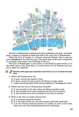 The City of Westminster stood about 3 miles southwest of the City. As London
grew, it spread far beyond its walls and took in the royal City of Westminster.
Today the City of London is a famous financial district. But it also has
some reminders of its colourful past. The great dome of St Paul’s Cathedral,
for example, still towers over buildings in the air.
The City of Westminster is the centre of the Britain’s government. It is
the oldest part of the West End. It is also known for its theatres and Lon­
don’s trade and nightlife.
Read the article again and choose the correct item A, B, or C to answer the ques'
tions.
1. Where did London grow up?
A It grew around two historic cities.
B It grew around the place where the Roman London stood.
C It grew around the place which was the residence of the England’s rulers.
2. Where was the City of Westminster situated?
A It was situated in the area where the Roman London stood.
B It was situated three miles southwest of the City of London.
C It was situated two miles southeast of the City of London.
3. What is the City of London famous for?
A It is a famous financial district.
B It is the place where you can find famous historical landmarks.
C It is the famous financial district of London as well as the place
where you can find outstanding historical landmarks.
127
 