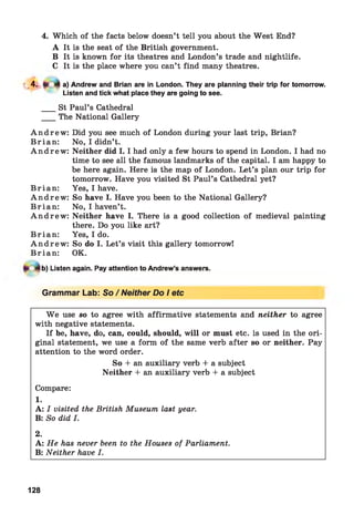 4. Which of the facts below doesn’t tell you about the West End?
A It is the seat of the British government.
B It is known for its theatres and London’s trade and nightlife.
C It is the place where you can’t find many theatres.
L 4 - a) Andrew and Brian are in London. They are planning their trip for tomorrow.
Listen and tick what place they are going to see.
___ St Paul’s Cathedral
___ The National Gallery
A n d r e w : Did you see much of London during your last trip, Brian?
Brian : No, I didn’t.
A n d r e w : Neither did 1.1 had only a few hours to spend in London. I had no
time to see all the famous landmarks of the capital. I am happy to
be here again. Here is the map of London. Let’s plan our trip for
tomorrow. Have you visited St Paul’s Cathedral yet?
Brian : Yes, I have.
A n d r e w : So have I. Have you been to the National Gallery?
Brian : No, I haven’t.
A n d r e w : Neither have I. There is a good collection of medieval painting
there. Do you like art?
Brian : Yes, I do.
A n d r e w : So do I. Let’s visit this gallery tomorrow!
Brian : OK.
b) Listen again. Pay attention to Andrew’s answers.
Grammar Lab: So/Neither Do I etc
W e use so to agree with affirmative statements and neither to agree
with negative statements.
If be, have, do, can, could, should, will or must etc. is used in the ori­
ginal statement, we use a form of the same verb after so or neither. Pay
attention to the word order.
So + an auxiliary verb + a subject
Neither + an auxiliary verb + a subject
Compare:
1.
A: I visited the British Museum last year.
B: So did I.
2.
A: He has never been to the Houses of Parliament.
B: Neither have I.
128
 