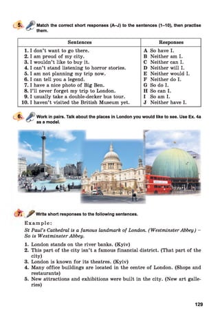 Match the correct short responses (A-J) to the sentences (1-10), then practise
them.
Sentences Responses
1 .1 don’t want to go there.
2 .1 am proud of my city.
3 .1 wouldn’t like to buy it.
4 .1 can’t stand listening to horror stories.
5 .1 am not planning my trip now.
6 .1 can tell you a legend.
7 .1 have a nice photo of Big Ben.
8. I ’ll never forget my trip to London.
9 .1 usually take a double-decker bus tour.
10.1 haven’t visited the British Museum yet.
A So have I.
B Neither am I.
C Neither can I.
D Neither will I.
E Neither would I.
F Neither do I.
G So do I.
H So can I.
I So am I.
J Neither have I.
Write short responses to the following sentences.
E x a m p l e :
St Paul’s Cathedral is a famous landmark of London. (Westminster Abbey) -
So is Westminster Abbey.
1. London stands on the river banks. (Kyiv)
2. This part of the city isn’t a famous financial district. (That part of the
city)
3. London is known for its theatres. (K yiv)
4. Many office buildings are located in the centre of London. (Shops and
restaurants)
5. New attractions and exhibitions were built in the city. (New art galle­
ries)
129
 