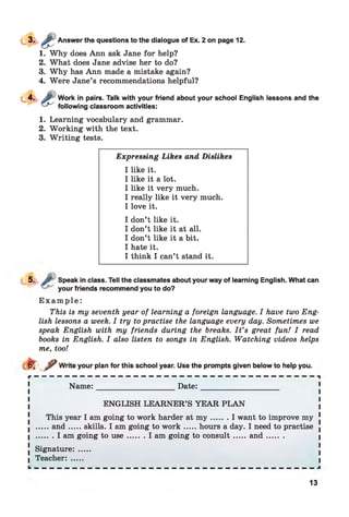 Answer the questions to the dialogue of Ex. 2 on page 12.
1. Why does Ann ask Jane for help?
2. What does Jane advise her to do?
3. Why has Ann made a mistake again?
4. Were Jane’s recommendations helpful?
Work in pairs. Talk with your friend about your school English lessons and the
following classroom activities:
1. Learning vocabulary and grammar.
2. Working with the text.
3. W riting tests.
Expressing Likes and Dislikes
I like it.
I like it a lot.
I like it very much.
I really like it very much.
I love it.
I don’t like it.
I don’t like it at all.
I don’t like it a bit.
I hate it.
I think I can’t stand it.
5. J? Speak in class. Tell the classmates about your way of learning English. What can
your friends recommend you to do?
E x a m p l e :
This is my seventh year of learning a foreign language. I have two Eng­
lish lessons a week. I try to practise the language every day. Sometimes we
speak English with my friends during the breaks. I t ’s great fun! I read
books in English. I also listen to songs in English. Watching videos helps
me, too!
cl^Tf Write your plan for this school year. Use the prompts given below to help you.
Nam e:_____________________ D ate:______________________
ENGLISH LEARNER’S YEAR PLAN
This year I am going to work harder at m y ....... I want to improve my [
■ .....an d...... skills. I am going to w o rk ...... hours a day. I need to practise .
I ....... I am going to u se.........I am going to consult.......an d ......... I
. Signature: .....
I Teacher: .....
13
 