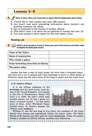 Lessons 5—6
Work in pairs. Give your responses to agree with the statements given below.
1. I would like to visit London next year. (My cousin)
2. Ann hasn’t read much interesting information about London’s out­
standing museums yet. (Kim)
3. Dan is interested in the history of London. (Steve)
4. They didn’t learn a lot about the art galleries in London last year. (I)
5. You must prepare a short report for the next lesson. (Jim)
Reading Lab
2. ^ Work in three groups A, B and C. Read your part of the brochure and take notes.
Complete the table given below.
Name of the Palace
Dates of construction
Who owned a palace
Some interesting facts from its history
The palace today
London has been a seat of royal power for more than a thousand years -
and there are a lot of palaces and royal buildings to prove it. Each palace at
different times was the main home of the king or queen and the royal court.i
i A St James’s Palace
It is the official residence of the
l sovereign and the most senior royal pa-
l lace in the United Kingdom. It is located
1 in the City of Westminster. Henry V III
. built it in 1532. He didn’t really need
I another palace, but he was a great col-
l lector of grand houses - he had about
1 sixty of them. A fter Whitehall Palace
! burned down, St James’s became the
I official royal residence,
l William IV was the last king to live there, but members of the royal i
I family have houses and apartments within the palace today. The State I
1 Rooms at St James’s are still used for royal ceremonies. Today the palace 1
. houses a number of official offices, societies and collections.
k — — — — — — — — — — — — — — — — — — — — — — — — — — — — — — — — — — — — — J
130
 