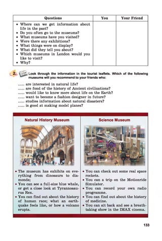 Questions You Your Friend
• Where can we get information about
life in the past?
• Do you often go to the museums?
• What museums have you visited?
• Were there any exhibitions?
• What things were on display?
• What did they tell you about?
• Which museums in London would you
like to visit?
• Why?
2.  j Lj Look through the information in the tourist leaflets. Which of the following
museums will you recommend to your friends who:
.....are interested in natural life?
.....are fond of the history of Ancient civilizations?
.....would like to know more about life on the Earth?
.....want to become a fashion designer in future?
.....studies information about natural disasters?
.....is good at making model planes?
Natural History Museum
• The museum has exhibits on eve­
rything from dinosaurs to dia­
monds;
• You can see a full-size blue whale,
or get a close look at Tyrannosau­
rus Rex.
• You can find out about the history
of human race; what an earth­
quake feels like, or how a volcano
erupts.
Science Museum
• You can check out some real space
rockets.
• You can a trip on the Motionride
Simulator.
• You can record your own radio
programme.
• You can find out about the history
of medicine.
• You can sit back and see a breath­
taking show in the IM AX cinema.
133
 