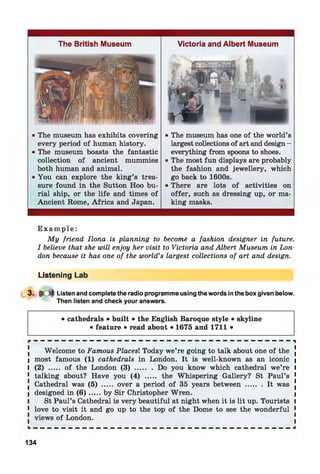 The British Museum
• The museum has exhibits covering
every period of human history.
• The museum boasts the fantastic
collection of ancient mummies
both human and animal.
• You can explore the king’s trea­
sure found in the Sutton Hoo bu­
rial ship, or the life and times of
Ancient Rome, Africa and Japan.
Victoria and Albert Museum
• The museum has one of the world’s
largest collections of art and design -
everything from spoons to shoes.
• The most fun displays are probably
the fashion and jewellery, which
go back to 1600s.
• There are lots of activities on
offer, such as dressing up, or ma­
king masks.
E x a m p l e :
My friend Ilona is planning to become a fashion designer in future.
I believe that she will enjoy her visit to Victoria and Albert Museum in Lon­
don because it has one of the world’s largest collections of art and design.
Listening Lab
3- * d Listen and complete the radio programme using the words in the box given below.
Then listen and check your answers.
• cathedrals • built • the English Baroque style • skyline
• feature • read about • 1675 and 1711 •
Welcome to Famous Places! Today we’re going to talk about one of the
most famous (1) cathedrals in London. It is well-known as an iconic
(2) ..... of the London (3) ........ Do you know which cathedral we’re
talking about? Have you (4) ..... the Whispering Gallery? St Paul’s
Cathedral was (5) ..... over a period of 35 years betw een........It was
designed in ( 6 ) .....by Sir Christopher Wren.
St Paul’s Cathedral is very beautiful at night when it is lit up. Tourists
love to visit it and go up to the top of the Dome to see the wonderful
views of London.
134
 