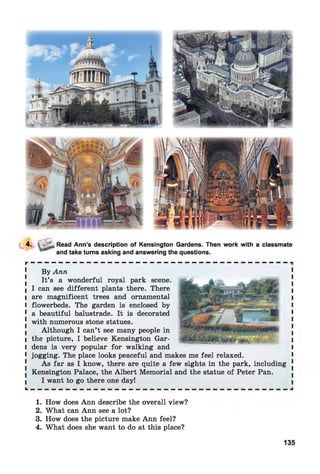4. Read Ann’s description of Kensington Gardens. Then work with a classmate
and take turns asking and answering the questions.
By Ann
It’s a wonderful royal park scene.
I can see different plants there. There
are magnificent trees and ornamental
flowerbeds. The garden is enclosed by
a beautiful balustrade. It is decorated
with numerous stone statues.
Although I can’t see many people in
the picture, I believe Kensington Gar­
dens is very popular for walking and
jogging. The place looks peaceful and makes me feel relaxed.
As far as I know, there are quite a few sights in the park, including
Kensington Palace, the Albert Memorial and the statue of Peter Pan.
I want to go there one day!
1. How does Ann describe the overall view?
2. What can Ann see a lot?
3. How does the picture make Ann feel?
4. What does she want to do at this place?
135
 