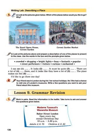 Writing Lab: Describing a Place
C5. i'" a) Look at the pictures given below. Which of the places below would you like to go?
^ Why?
The Royal Opera House,
Covent Garden
Covent Garden Market
j j ? b) Look at the pictures above and prepare a description of one of the places to present
to the class. Use the words in the box and the prompts given below.
• crowded • shopping • bright lights • busy • fantastic • popular
• street performers • visitors • curious • enchanted •
I can see ( 1 ) ........It looks ( 2 ) ......... It must be quite ( 3 ) ......... There are
a lot of ( 4 ) .....there, and it looks like they have a lot of ( 5 ) ......... The place
makes me feel ( 6 ) .......
I ’d like to go there one day!
Your friend was in London during his / her school holidays. He / She had a chance
to visit one of London’s museums. Write a few questions you want to ask your
friend about this museum.
Lesson 9. Grammar Revision
Work in pairs. Read the information in the leaflet. Take turns to ask and answer
the questions given below.
Madame Tussaud’s
Waxworks Museum
Baker Street London
Open every day
except Christmas Day
10 a.m. - 5.30 p.m.
Adults £ 8. 75 Children £ 2. 50
136
 