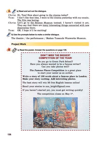 Read and act out the dialogue.
Chris: Hi, Tom! How about going to the cinema today?
Tom: I don’t like that idea. I went to the cinema yesterday with my cousin.
The film was boring.
Chris: Let’s go to the Science Museum instead. I haven’t visited it yet.
They say that there are many interesting things connected with new
discoveries there.
Tom: OK. I hope it’ll be exciting!
Use the prompts below to make a similar dialogue.
The theatre / the performance / Madam Tussauds Waxworks Museum.
Project Work
a) Read the poster. Answer the questions on page 139.
DON’T MISS THE BIGGEST
COMPETITION OF THE YEAR!
Do you go to Green Park School?
Have you always wanted to be a famous writer?
Can you take photos well?
The Famous Places Competition is a great place
to start your career as an author.
W rite a story of 150 words about a famous place in London.
Make your story exciting. Add interesting photos.
The best story will win 50 free English lessons online!
Email your stories to ann_bright@gmail.com
If you haven’t started yet, you must get writing quickly!
The competition closes on May 1st.
138
 