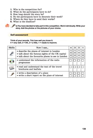 1. Who is the competition for?
2. What do the participants have to do?
3. How long should the story be?
4. Do the participants have to decorate their work?
5. Where do they have to send their works?
6. What is the deadline?
r / b) You have decided to take part in this competition. Work individually. Write your
story. Add the photos or the pictures of your choice.
Self-assessment
Think of your records. Tick how well you know it:
4 = very well, 3 = OK, 2 = a little, 1 = needs to improve.
Skills Now I can... 4 3 2 1
£
• describe the places of interest in London □ □ □ □
• talk about the famous sights of the UK capital □ □ □ □
• talk about the favourite places to see in London □ □ □ □
» 4
• understand the information of the radio
programme
□ □ □ □
• read and understand the text of the travel
brochures and leaflets
□ □ □ □
/
• write a description of a place □ □ □ □
• write a short report on the place of interest □ □ □ □
139
 
