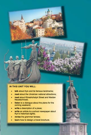 IN T H IS U N IT Y O U W ILL:
talk about Kyiv and its famous landmarks;
read about the Ukrainian national attractions;
read about Khreshchatyk Street and Maidan
Nezalezhnosti;
listen to a dialogue about the plans for the
coming weekend;
write a description of a place;
write an article to a school newspaper about
Kyiv’s historical sights;
revise the grammar tenses;
learn how to design a travel brochure.
F '
 
