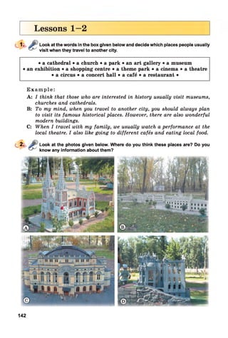 Lessons 1—2
Look at the words in the box given below and decide which places people usually
visit when they travel to another city.
• a cathedral • a church • a park • an art gallery • a museum
• an exhibition • a shopping centre • a theme park • a cinema • a theatre
• a circus • a concert hall • a cafe • a restaurant •
Exam ple :
A: I think that those who are interested in history usually visit museums,
churches and cathedrals.
B: To my mind, when you travel to another city, you should always plan
to visit its famous historical places. However, there are also wonderful
modern buildings.
C: When I travel with my family, we usually watch a performance at the
local theatre. I also like going to different cafés and eating local food.
Look at the photos given below. Where do you think these places are? Do you
know any information about them?
142
 