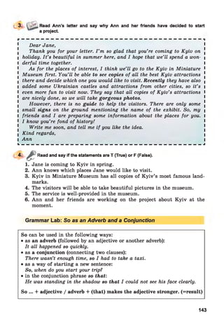 3. > Read Ann’s letter and say why Ann and her friends have decided to start
a project.
Dear Jane,
Thank you for your letter. I ’m so glad that you’re coming to Kyiv on .
I holiday. I t ’s beautiful in summer here, and I hope that we’ll spend a won- |
l derful time together. I
As for the places of interest, I think we’ll go to the Kyiv in Miniature 1
! Museum first. You’ll be able to see copies of all the best Kyiv attractions !
l there and decide which one you would like to visit. Recently they have also |
I added some Ukrainian castles and attractions from other cities, so it’s i
l even more fun to visit now. They say that all copies of Kyiv’s attractions I
1 are nicely done, so we will take gorgeous photos.
However, there is no guide to help the visitors. There are only some .
I small signs on the ground mentioning the name of the exhibit. So, my |
I friends and I are preparing some information about the places for you. I
1 I know you’re fond of history!
Write me soon, and tell me if you like the idea.
I Kind regards,
l Ann l
L — — — — — — — — — — — — — — — — — — — — — — — — — — — — — — — — — — — — — J
4-
1. Jane is coming to K yiv in spring.
2. Ann knows which places Jane would like to visit.
3. K yiv in Miniature Museum has all copies of K yiv’s most famous land­
marks.
4. The visitors will be able to take beautiful pictures in the museum.
5. The service is well-provided in the museum.
6. Ann and her friends are working on the project about K yiv at the
moment.
Grammar Lab: So as an Adverb and a Conjunction
£
Read and say if the statements are T (True) or F (False).
So can be used in the following ways:
• as an adverb (followed by an adjective or another adverb):
It all happened so quickly.
• as a conjunction (connecting two clauses):
There wasn’t enough time, so I had to take a taxi.
• as a way of starting a new sentence:
So, when do you start your trip?
• in the conjunction phrase so that:
He was standing in the shadow so that I could not see his face clearly.
So ... + adjective / adverb + (that) makes the adjective stronger. (=result)
143
 
