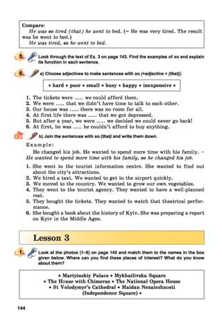 Compare:
He was so tired ( that) he went to bed. (= He was very tired. The result
was he went to bed.)
He was tired, so he went to bed.
Look through the text of Ex. 3 on page 143. Find the examples of so and explain
its function in each sentence.
a) Choose adjectives to make sentences with so (+adjective + (that)).
• hard • poor • small • busy • happy • inexpensive •
1. The tickets w ere.....we could afford them.
2. W e w ere.....that we didn’t have time to talk to each other.
3. Our house w a s.....there was no room for all.
4. A t first life there w a s.....that we got depressed.
5. But after a year, we w ere .....we decided we could never go backl
6. A t first, he w a s.....he couldn’t afford to buy anything.
r / b)Join the sentences with so (that) and write them down.
E x a m p l e :
He changed his job. He wanted to spend more time with his family. -
He wanted to spend more time with his family, so he changed his job.
1. She went to the tourist information centre. She wanted to find out
about the city’s attractions.
2. W e hired a taxi. W e wanted to get to the airport quickly.
3. W e moved to the country. W e wanted to grow our own vegetables.
4. They went to the tourist agency. They wanted to have a well-planned
rest.
5. They bought the tickets. They wanted to watch that theatrical perfor­
mance.
6. She bought a book about the history of Kyiv. She was preparing a report
on K yiv in the Middle Ages.
Lesson 3
Look at the photos (1-6) on page 145 and match them to the names in the box
given below. Where can you find these places of interest? What do you know
about them?
• Mariyinskiy Palace • Mykhailivska Square
• The House with Chimeras • The National Opera House
• St Volodymyr’s Cathedral • Maidan Nezalezhnosti
(Independence Square) •
144
 