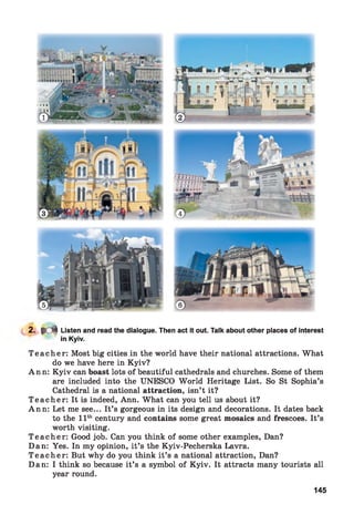 2. # d | Listen and read the dialogue. Then act it out. Talk about other places of interest
in Kyiv.
T ea ch er: Most big cities in the world have their national attractions. What
do we have here in Kyiv?
Ann: Kyiv can boast lots of beautiful cathedrals and churches. Some of them
are included into the UNESCO World Heritage List. So St Sophia’s
Cathedral is a national attraction, isn’t it?
T ea ch er: It is indeed, Ann. What can you tell us about it?
Ann: Let me see... It’s gorgeous in its design and decorations. It dates back
to the 11th century and contains some great mosaics and frescoes. It’s
worth visiting.
T ea ch er: Good job. Can you think of some other examples, Dan?
Dan: Yes. In my opinion, it’s the Kyiv-Pecherska Lavra.
T ea ch er: But why do you think it’s a national attraction, Dan?
Dan: I think so because it’s a symbol of Kyiv. It attracts many tourists all
year round.
145
 