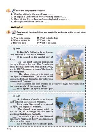 Read and complete the sentences.
1. Most big cities in the world h a ve.......
2. St Sophia’s Cathedral is worth visiting because .
3. Many of the K yiv’s landmarks are included into
4. The Kyiv-Pecherska Lavra i s .......
Writing Lab
4. > Read one of the descriptions and match the sentences to the correct infor­
mation.
A Why it is special D What it looks like
B Where to find it E What it is
C How old it is F What it is called
By Ann
___ St Andrew’s Church is an impor­
tant national attraction in Ukraine.
___ It’s a major Baroque church located
in Kyiv, the capital of Ukraine.
___ The church was constructed in
1747-1754, to a design by the Italian
architect Bartolomeo Rastrelli.
___ The church is part of the National
Sanctuary “Sophia of K yiv” as a landmark
of cultural heritage.
_ It’s a symbol of K yiv’s ancient past.
By Dan
___ St Sophia’s Cathedral is an impor­
tant national attraction in Ukraine.
___ It is located in the capital city of
Kyiv.
___ It’s the most ancient monument
through Eastern Europe. The foundation
of St. Sophia’s cathedral was held in 1017,
and in 1037 the construction of the temple
was completed.
_____ The whole structure is based on
the Byzantine traditions. The artists raised
this cathedral and decorated its walls with
mosaics and frescoes.
___ The cathedral has been created as a centre of K yiv Metropolis and
the main temple of the state of Rus.
_ It’s a symbol of K yiv’s ancient past.
146
 