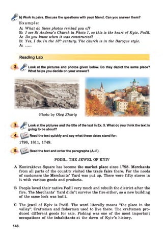 Work in pairs. Discuss the questions with your friend. Can you answer them?
E x a m p le :
A: What do these photos remind you of?
B: I see St Andrew’s Church in Photo 1, so this is the heart of Kyiv, Podil.
A: Do you know when it was constructed?
B: Yes, I do. In the 18thcentury. The church is in the Baroque style.
A: .....
Reading Lab
Look at the pictures and photos given below. Do they depict the same place?
What helps you decide on your answer?
3. Look at the pictures and the title of the text in Ex. 5. What do you think the text is
going to be about?
4. ■ Read the text quickly and say what these dates stand for:
1798, 1811, 1749.
5 ‘ Read the text and order the paragraphs (A-E).
PODIL, THE JEWEL OF K YIV
A Kontraktova Square has become the market place since 1798. Merchants
from all parts of the country visited the trade fairs there. For the needs
of customers the Merchants’ Yard was put up. There were fifty stores in
it with various goods and products.
B People loved their native Podil very much and rebuilt the district after the
fire. The Merchants’ Yard didn’t survive the fire either, so a new building
of the same look was built.
C The jewel of Kyiv is Podil. The word literally means “the place in the
valley”. Craftsmen and fishermen used to live there. The craftsmen pro­
duced different goods for sale. Fishing was one of the most important
occupations of the inhabitants at the dawn of K yiv’s history.
148
 