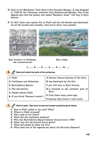D Next to the Merchants’ Yard there is the Fountain Samson. It was designed
in 1749 by the Ukrainian architect Ivan Hryhorovych-Barskiy. One of the
legends says that the person who tastes “Samson’s water” will stay in Kyiv
forever.
E In 1811 there was a great fire in Podil and the old district was destroyed.
As all the houses were wooden, they burnt down very quickly.
Kyiv harbour in Pochaina,
the reconstruction
Kyiv today
*■ Read and match the parts of the sentences.
1. Podil A became famous because of the fairs.
2. Craftsmen and fishermen B was destroyed by the fire.
3. Kontraktova Square C you will stay in K yiv forever.
4. The old district D is situated in the northern part of
5. People rebuilt Podil
Kyiv.
6. If you drink “Samson’s water” ,
E lived there many years ago.
F because they loved it very much.
7-
1. How is Podil called in the text? Why?
2. Where is Podil situated?
3. Who used to live there?
4. What did the craftsmen produce?
5. Why has Kontraktova Square become famous since 1798?
6. When was the old district burnt down?
7. What did people do after the fire?
8. What does one of the legends say about the Fountain Samson?
aWork in pairs. Take turns to ask and answer questions given below.
149
 