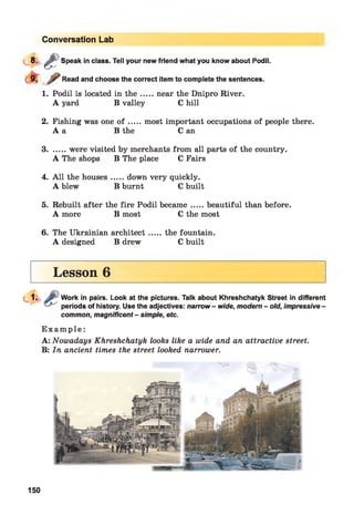 Conversation Lab
8 - £ Speak in class. Tell your new friend what you know about Podil.
Read and choose the correct item to complete the sentences.
1. Podil is located in th e ....near the Dnipro River.
A yard B valley C hill
2. Fishing was one o f ....most important occupations of people there.
A a B the C an
3........were visited by merchants from all parts of the country.
A The shops B The place C Fairs
4. A ll the houses.....down very quickly.
A blew B burnt C built
5. Rebuilt after the fire Podil became....beautiful than before.
A more B most C the most
6. The Ukrainian architect....the fountain.
A designed B drew C built
Lesson 6
Work in pairs. Look at the pictures. Talk about Khreshchatyk Street in different
periods of history. Use the adjectives: narrow - wide, modern - old, impressive -
common, magnificent - simple, etc.
E x a m p l e :
A: Nowadays Khreshchatyk looks like a wide and an attractive street.
B: In ancient times the street looked narrower.
150
 