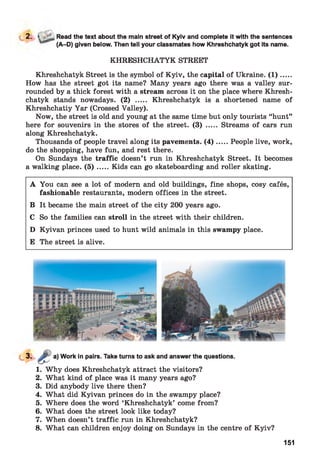 2. > Read the text about the main street of Kyiv and complete it with the sentences
(A-D) given below. Then tell your classmates how Khreshchatyk got its name.
KHRESHCHATYK STREET
Khreshchatyk Street is the symbol of Kyiv, the capital of Ukraine. (1 ).....
How has the street got its name? Many years ago there was a valley sur­
rounded by a thick forest with a stream across it on the place where Khresh­
chatyk stands nowadays. (2) ..... Khreshchatyk is a shortened name of
Khreshchatiy Yar (Crossed Valley).
Now, the street is old and young at the same time but only tourists “hunt”
here for souvenirs in the stores of the street. (3) ..... Streams of cars run
along Khreshchatyk.
Thousands of people travel along its pavements. (4 ).....People live, work,
do the shopping, have fun, and rest there.
On Sundays the traffic doesn’t run in Khreshchatyk Street. It becomes
a walking place. ( 5 ) .....Kids can go skateboarding and roller skating.
A You can see a lot of modern and old buildings, fine shops, cosy cafés,
fashionable restaurants, modern offices in the street.
B It became the main street of the city 200 years ago.
C So the families can stroll in the street with their children.
D Kyivan princes used to hunt wild animals in this swampy place.
E The street is alive.
Work in pairs. Take turns to ask and answer the questions.
1. Why does Khreshchatyk attract the visitors?
2. What kind of place was it many years ago?
3. Did anybody live there then?
4. What did Kyivan princes do in the swampy place?
5. Where does the word ‘Khreshchatyk’ come from?
6. What does the street look like today?
7. When doesn’t traffic run in Khreshchatyk?
8. What can children enjoy doing on Sundays in the centre of Kyiv?
151
 