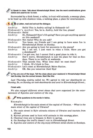 sb) Speak in class. Talk about Khreshchatyk Street. Use the word combinations given
below and used to be I is now.
Surrounded by a thick forest, a valley, to hunt wild animals, a swampy place,
to be lined up with chestnut trees, a walking place, a place for entertainment.
4. P 4 a) Listen, read and act out the dialogue.
A n d r i y : Hello! This is Andriy calling! Is Oleksandr in?
O l e k s a n d r ’ s m oth er: Yes, he is. Andriy, hold the line, please!
O lek sa n d r: Hello!
A n d r i y : Hi, Oleksandr! How’s life going? Have you got anything special
on this weekend?
O lek sa n d r: Not really! Why do you ask?
A n d r i y : You know, my friends and I are going to have some fun in
Khreshchatyk Street on Sunday.
O lek sa n d r: Are you going to hunt for souvenirs in the stores?
A n d r i y : No, I am not. I just want to relax a little. Have you got
a skateboard?
O lek sa n d r: I ’ve got one, but I cannot find a good place to ride it.
A n d r i y : Don’t worry. Khreshchatyk is just the place for that on Sun­
days. There is no traffic at weekends.
O lek sa n d r: That sounds fine. What time shall we meet then?
A n d r i y : I think, 10 o’clock is fine.
O lek sa n d r: Let’s meet at Khreshchatyk Metro Station.
A n d r i y : OK. See you tomorrow then! Bye!
&
b) You are one of the boys. Tell the class about your weekend in Khreshchatyk Street
last Sunday. Use the correct tenses. Start like this:
Last Thursday Andriy called me. We agreed to ride our skateboards on
Sunday. So, on Sunday we took skateboards and went to Khreshchatyk Street...
Finish with:
We also enjoyed different street shows that were organised for the enter­
tainment of Kyivites and visitors of the city.
5- / Write questions to the words in italics.
E x a m p l e :
Khreshchatyk is the main street of the capital of Ukraine. - What is the
main street of the capital of Ukraine?
1. The main street in K yiv attracts citizens of Ukraine and tourists from
abroad.
2. Kyivan princes used to hunt wild animals in this swampy place.
3. Chestnut trees are in blossom in K yiv in spring.
4. On Sundays the traffic doesn’t run in Khreshchatyk Street.
5. Kyivites and visitors of the city enjoy different street shows on Sundays.
152
 