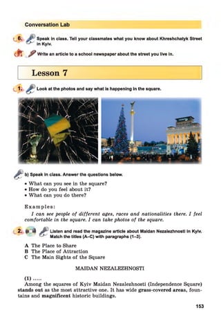 Conversation Lab
C6. i'" Speak in class. Tell your classmates what you know about Khreshchatyk Street
in Kyiv.
e f t ^ Write an article to a school newspaper about the street you live in.
Lesson 7
&
b) Speak in class. Answer the questions below.
• What can you see in the square?
• How do you feel about it?
• What can you do there?
E x a m p le s :
I can see people of different ages, races and nationalities there. I feel
comfortable in the square. I can take photos of the square.
2. p 4 JP Listen and read the magazine article about Maidan Nezalezhnosti in Kyiv.
Match the titles (A-C) with paragraphs (1—3).
A The Place to Share
B The Place of Attraction
C The Main Sights of the Square
M AIDAN NEZALEZHNOSTI
(1) ........
Among the squares of K yiv Maidan Nezalezhnosti (Independence Square)
stands out as the most attractive one. It has wide grass-covered areas, foun­
tains and magnificent historic buildings.
153
 