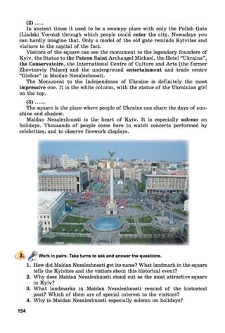 In ancient times it used to be a swampy place with only the Polish Gate
(Liadski Vorota) through which people could enter the city. Nowadays you
can hardly imagine that. Only a model of the old gate reminds Kyivites and
visitors to the capital of the fact.
Visitors of the square can see the monument to the legendary founders of
Kyiv, the Statue to the Patron Saint Archangel Michael, the Hotel “Ukraina” ,
the Conservatoire, the International Centre of Culture and Arts (the former
Zhovtneviy Palace) and the underground entertainment and trade centre
“Globus” in Maidan Nezalezhnosti.
The Monument to the Independence of Ukraine is definitely the most
impressive one. It is the white column, with the statue of the Ukrainian girl
on the top.
( 3 ) ......
The square is the place where people of Ukraine can share the days of sun­
shine and shadow.
Maidan Nezalezhnosti is the heart of Kyiv. It is especially solemn on
holidays. Thousands of people come here to watch concerts performed by
celebrities, and to observe firework displays.
(2 )....
Work in pairs. Take turns to ask and answer the questions.
1. How did Maidan Nezalezhnosti get its name? What landmark in the square
tells the Kyivites and the visitors about this historical event?
2. Why does Maidan Nezalezhnosti stand out as the most attractive square
in Kyiv?
3. What landmarks in Maidan Nezalezhnosti remind of the historical
past? Which of them are of special interest to the visitors?
4. Why is Maidan Nezalezhnosti especially solemn on holidays?
154
 