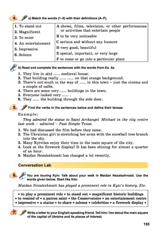 4. / “a) Match the words (1-6) with their definitions (A-F).
1. To stand out A shows, films, television, or other performances
2. Magnificent or activities that entertain people
3. To enter B to be very noticeable
4. An entertainment C serious and without any humour
5. Impressive D very good, beautiful
6. Solemn E special, important, or very large
F to come or go into a particular place
4.
5.
6.
Read and complete the sentences with the words from Ex. 4a.
They live in a (n ).....medieval house.
That building rea lly ............ on that orange background.
There’s not much in the way o f .....in this town - just the cinema and
a couple of cafés.
There are some v e r y .....buildings in the town.
Everyone looked v e r y .......
T h ey .....the building through the side door.
Find the verbs in the sentences below and define their tenses.
E x a m p le :
They admired the statue to Saint Archangel Michael in the city centre
last week. - admired - Past Simple Tense.
1. W e had discussed the film before they came.
2. The Ukrainian girl is stretching her arms with the snowball tree branch
into the sky.
3. Many Kyivites enjoy their time in the main square of the city.
4. Look at the firework display! It has been shining for almost a quarter
of an hour.
5. Maidan Nezalezhnosti has changed a lot recently.
Conversation Lab
You are touring Kyiv. Talk about your walk in Maidan Nezalezhnosti. Use the
words given below. Start like this:
Maidan Nezalezhnosti has played a prominent role in Kyiv’s history. Etc.
• to play a prominent role • to stand out • magnificent historic buildings
• to remind of • a patron saint • the Conservatoire • an entertainment centre
• impressive • a statue • to share • solemn • celebrities • a firework display •
Write a letter to your English-speaking friend. Tell him / her about the main square
of the capital of Ukraine and its places of interest.
155
 