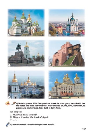 a) Work in groups. Write five questions to ask the other group about Podil. Use
the words and word combinations: to be situated on, the jewel, craftsmen, to
produce, to be destroyed, to be built, to burn down.
E x a m p l e :
1. Where is Podil located?
2. Why is it called the jewel of Kyiv?
3........
Ask and answer the questions you have written.
157
 