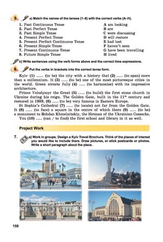 5. y , ) Match the names of the tenses (1-8) with the correct verbs (A-H).
1. Past Continuous Tense
2. Past Perfect Tense
3. Past Simple Tense
4. Present Perfect Tense
5. Present Perfect Continuous Tense
6. Present Simple Tense
7. Present Continuous Tense
8. Future Simple Tense
A am looking
B are
C were discussing
D will restore
E had lost
F haven’t seen
G have been travelling
H lived
^ b) Write sentences using the verb forms above and the correct time expressions.
Put the verbs in brackets into the correct tense form.
K yiv (1) ..... (to be) the city with a history that ( 2 ) ..... (to span) more
than a millennium. It (3) ..... (to be) one of the most picturesque cities in
the world. Green streets fully (4) ..... (to harmonise) with its impressive
architecture.
Prince Volodymyr the Great (5) ..... (to build) the first stone church in
Ukraine during his reign. The Golden Gate, built in the 11th century and
restored in 1989, ( 6 ) .....(to be) very famous in Eastern Europe.
St Sophia’s Cathedral (7) ..... (to locate) not far from the Golden Gate.
It (8) ..... (to face) a square in the centre of which there (9) ..... (to be)
a monument to Bohdan Khmelnitskiy, the Hetman of the Ukrainian Cossacks.
You (1 0 ).....(can / to find) the first school and library in it as well.
Project Work
7. a) Work in groups. Design a Kyiv Travel Brochure. Think of the places of interest
you would like to include there. Draw pictures, or stick postcards or photos.
Write a short paragraph about the place.
158
 