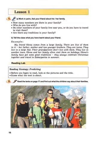 Lesson 1
Work in pairs. Ask your friend about his / her family.
• How many members are there in your family?
• Who do you live with?
• Do other members of your family live near you, or do you have to travel
to visit them?
• Are there any traditions in your family?
b) Tell the class what you have learnt about your friend.
E x a m p le :
My friend Olena comes from a large family. There are five of them
in it - her father, mother and two younger brothers. They are twins. They
live in a large flat. Their grandparents don’t live with them. They live in
another town. Olena and her family often visit them on holidays. Olena’s
family have got some good traditions - they always celebrate Christmas
together and travel to Zakarpattia in summer.
Reading Lab
Reading Strategy: Predicting
• Before you begin to read, look at the pictures and the title.
• Guess what the text is about.
*
2. ? Read the texts on page 17 and find out what the children say about their families.
16
 