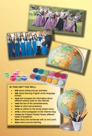 IN T H IS U N IT Y O U W IL L
talk about extracurricular activities;
talk about learning English at the language
school;
read and compare the information about
different school clubs on the Internet;
read the text of the advertisements;
listen to short conversations;
write an article on the social project done;
write a short paragraph on the Internet blog;
revise the Present Perfect Tense; different
types of questions;
learn about the sentences with so and such;
learn about service learning.
 