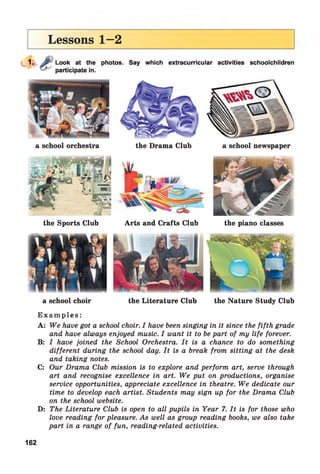 Lessons 1—2
Look at the photos. Say which extracurricular activities schoolchildren
participate in.
a school orchestra the Drama Club a school newspaper
the Sports Club Arts and Crafts Club the piano classes
a school choir the Literature Club the Nature Study Club
E x a m p le s :
A: We have got a school choir. I have been singing in it since the fifth grade
and have always enjoyed music. I want it to be part of my life forever.
B: I have joined the School Orchestra. It is a chance to do something
different during the school day. It is a break from sitting at the desk
and taking notes.
C: Our Drama Club mission is to explore and perform art, serve through
art and recognise excellence in art. We put on productions, organise
service opportunities, appreciate excellence in theatre. We dedicate our
time to develop each artist. Students may sign up for the Drama Club
on the school website.
D: The Literature Club is open to all pupils in Year 7. It is for those who
love reading for pleasure. As well as group reading books, we also take
part in a range of fun, reading-related activities.
162
 