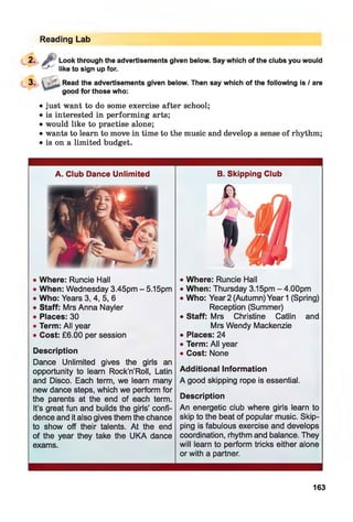 Reading Lab
2. J:': Look through the advertisements given below. Say which of the clubs you would
-f~' like to sign up for.
3 -
Read the advertisements given below. Then say which of the following is / are
good for those who:
• just want to do some exercise after school;
• is interested in performing arts;
• would like to practise alone;
• wants to learn to move in time to the music and develop a sense of rhythm;
• is on a limited budget.
A. Club Dance Unlimited
• Where: Runcie Hall
• When: Wednesday 3.45pm - 5.15pm
• Who: Years 3, 4, 5, 6
• Staff: Mrs Anna Nayler
• Places: 30
• Term: All year
• Cost: £6.00 per session
Description
Dance Unlimited gives the girls an
opportunity to learn Rock’n’Roll, Latin
and Disco. Each term, we learn many
new dance steps, which we perform for
the parents at the end of each term.
It’s great fun and builds the girls’ confi­
dence and it also gives them the chance
to show off their talents. At the end
of the year they take the UKA dance
exams.
B. Skipping Club
• Where: Runcie Hall
• When: Thursday 3.15pm - 4.00pm
• Who: Year2 (Autumn) Year 1 (Spring)
Reception (Summer)
• Staff: Mrs Christine Catlin and
Mrs Wendy Mackenzie
• Places: 24
• Term: All year
• Cost: None
Additional Information
A good skipping rope is essential.
Description
An energetic club where girls learn to
skip to the beat of popular music. Skip­
ping is fabulous exercise and develops
coordination, rhythm and balance. They
will learn to perform tricks either alone
or with a partner.
163
 