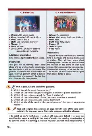 C. Ballet Club
• Where: JGS Music studio
• When: Monday 3.15pm - 4.05pm
• Who: Years 1 and 2
• Staff: Mrs Tammany Maybrey
• Places:12
• Term: All year
• Cost: £3.00 - £4.00 per session
(depending on numbers)
Additional Information
Girls will need pink leather ballet shoes.
Description
The girls will be learning basic ballet
steps and as well as ballet vocabulary.
We start the term with simple moves. The
girls will not take exams at the end of the
year. They will perform either a demon­
stration class or a dance in the last les­
son of the term for their parents.
D. Club Mini Movers
• Where: 2N classroom
• When: Wednesday 1.00pm - 1.30pm
• Who: Year 2
• Staff: Miss Kelly Nayler
• Places: 12
• Term: All year
• Cost: None
Description
The girls will have the chance to move in
time to the music and develop their sense
of rhythm. They will learn some short
choreographed dances as well as have
the chance to add some of their own
moves. Some dances may be group rou­
tines and others may be partner dances.
This will include a mixture of dance styles
from street dance to salsa.
Work in pairs. Ask and answer the questions.
1. Which two clubs meet the same day?
2. Which of the clubs has got the biggest number of places available?
3. Which of the clubs are good for Year 2 students?
4. Which of the clubs doesn’t have the exact price for a session?
5. Which of the clubs demands special footwear?
6. Which of the clubs remind the participants of the special equipment
needed?
Read and complete the sentences on page 165 with some of the word combi
nations in the box given below. Then make sentences with other phrases.
• to build up one’s confidence • to show off someone’s talent • to take the
qualification exam • to skip to the beat of music • to develop coordination •
to perform tricks • to develop a sense of rhythm • to start with simple moves •
164
 