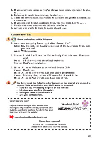1. If you always do things as you’ve always done them, you won’t be able
t o .......
2. Listening to music is a good way to s ta rt.......
3. There are several excellent reasons to use slow and gentle movement as
a means t o .....
4. If you join our Young Magicians Club, you will learn how t o .......
5. Candidates must meet certain criteria in order t o .......
6. Anyone who wants to learn to dance should.......
Conversation Lab
6. # d | Listen, read and act out the dialogues.
1. Ann: Are you going home right after classes, Kim?
Kim : No, I ’m not. I ’m having a meeting at the Literature Club. W ill
you join me?
Ann: W ith pleasure.
2. S teve: I think I will join the Nature Study Club this year. How about
you?
Dan: I ’d like to attend the school orchestra.
S teve: That’s a good choice.
3. M iss A lis o n : Welcome to our school Drama Club!
Jane: Thank you.
M iss A lis o n : How do you like this year’s programme?
Jane: It’s very nice, but we will have a lot of work to do.
M iss A lis o n : And we will also have lots of fun.
You have found the following advertisement on the Internet and decided to
respond. Write an email of at least 45-50 words. In your email:
• state that you love reading the posts on this website;
• introduce your idea for a discussion;
• invite your peers to participate in it;
• give your contact details.
■ Got an idea for a pack?
I Drop us an email telling us about a theme that’s
■ missing and why you think it will be popular with other
1 students, parents and teachers. If we think it's a great
| idea it may end up on the website!
naturedetectives@woodlandtrust.org.uk
Sharing these resources?
You must be 13 or over to use Facebook,
please check other social networks’ policies. *
l. — — — — — — — — — — — — — — — — — — — — — — — J
Woodland Trust
naturedetectives
165
 