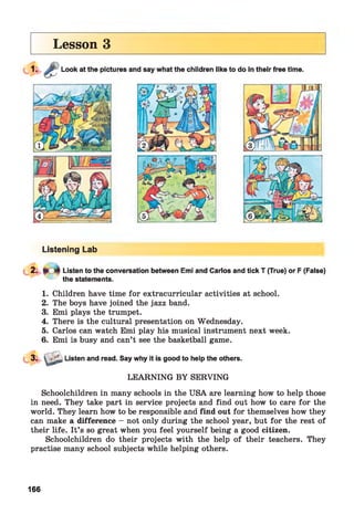 Lesson 3
Listening Lab
1. Children have time for extracurricular activities at school.
2. The boys have joined the jazz band.
3. Emi plays the trumpet.
4. There is the cultural presentation on Wednesday.
5. Carlos can watch Emi play his musical instrument next week.
6. Emi is busy and can’t see the basketball game.
Listen and read. Say why it is good to help the others.
LEARNING BY SERVING
Schoolchildren in many schools in the USA are learning how to help those
in need. They take part in service projects and find out how to care for the
world. They learn how to be responsible and find out for themselves how they
can make a difference - not only during the school year, but for the rest of
their life. It’s so great when you feel yourself being a good citizen.
Schoolchildren do their projects with the help of their teachers. They
practise many school subjects while helping others.
166
 