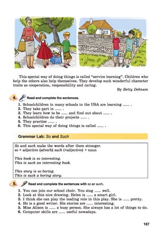 This special way of doing things is called “service learning” . Children who
help the others also help themselves. They develop such wonderful character
traits as cooperation, responsibility and caring.
By Betty Debnam
4 - 4 Read and complete the sentences.
1. Schoolchildren in many schools in the USA are learning.......
2. They take part i n .......
3. They learn how to b e .....and find out about.........
4. Schoolchildren do their projects.......
5. They practise.......
6. This special way of doing things is called.......
Grammar Lab: So and Such
So and such make the words after them stronger.
so + adjective (adverb) such (+adjective) + noun
This book is so interesting.
This is such an interesting book.
This story is so boring.
This is such a boring story.
5- / Read and complete the sentences with so or such.
1. You can join our school choir. You s in g .....well.
2. Look at this nice drawing. Helen i s .....a smart girl.
3. I think she can play the leading role in this play. She i s .....pretty.
4. He is a good writer. His stories a r e .....interesting.
5. Miss Alison i s .....a busy person. She always has a lot of things to do.
6. Computer skills a r e .....useful nowadays.
167
 