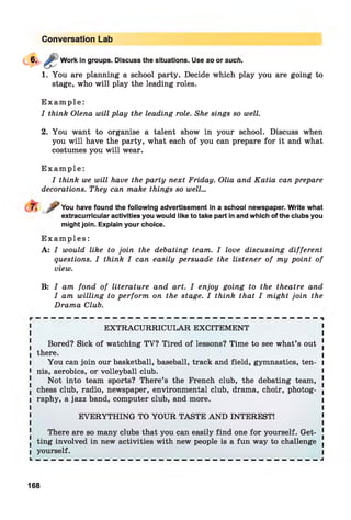 Conversation Lab
Work in groups. Discuss the situations. Use so or such.
1. You are planning a school party. Decide which play you are going to
stage, who will play the leading roles.
E x a m p l e :
I think Olena will play the leading role. She sings so well.
2. You want to organise a talent show in your school. Discuss when
you will have the party, what each of you can prepare for it and what
costumes you will wear.
E x a m p l e :
I think we will have the party next Friday. Olia and Katia can prepare
decorations. They can make things so well...
You have found the following advertisement in a school newspaper. Write what
extracurricular activities you would like to take part in and which of the clubs you
might join. Explain your choice.
E x a m p l e s :
A: I would like to join the debating team. I love discussing different
questions. I think I can easily persuade the listener of my point of
view.
B: I am fond of literature and art. I enjoy going to the theatre and
I am willing to perform on the stage. I think that I might join the
Drama Club.
EXTRACURRICULAR EXCITEMENT
Bored? Sick of watching TV? Tired of lessons? Time to see what’s out !
l there.
I You can join our basketball, baseball, track and field, gymnastics, ten- i
I nis, aerobics, or volleyball club. >
Not into team sports? There’s the French club, the debating team, [
I chess club, radio, newspaper, environmental club, drama, choir, photog- (
I raphy, a jazz band, computer club, and more. I
EVERYTHING TO YOUR TASTE AND INTEREST!
There are so many clubs that you can easily find one for yourself. Get- 1
. ting involved in new activities with new people is a fun way to challenge .
I yourself. I
L — — — — — — — — — — — — — — — — — — — — — — — — — — — — — — — — — — — — — J
168
 
